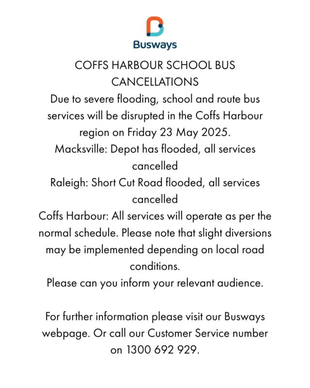 COFFS HARBOUR SCHOOL BUS CANCELLATIONS
Due to severe flooding, school and route bus services will be disrupted in the Coffs Harbour region on Friday 23 May 2025.

Macksville: Depot has flooded, all services cancelled
Raleigh: Short Cut Road flooded, all services cancelled
Coffs Harbour: All services will operate as per the normal schedule. Please note that slight diversions may be implemented depending on local road conditions.
Please can you inform your relevant audience.

For further information please visit our Busways webpage. Or call our Customer Service number on 1300 692 929.