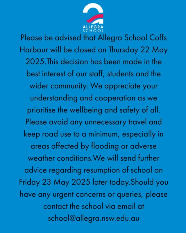 Please be advised that Allegra School Coffs Harbour will be closed on Thursday 22 May 2025.This decision has been made in the best interest of our staff, students and the wider community. We appreciate your understanding and cooperation as we prioritise the wellbeing and safety of all. Please avoid any unnecessary travel and keep road use to a minimum, especially in areas affected by flooding or adverse weather conditions.We will send further advice regarding resumption of school on Friday 23 May 2025 later today.Should you have any urgent concerns or queries, please contact the school via email at school@allegra.nsw.edu.au