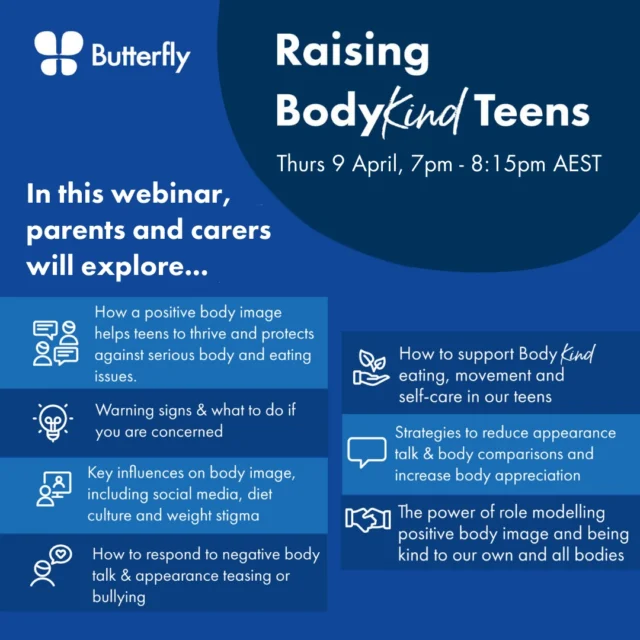 Delivered by the experts at Butterfly Foundation, this 75-minute webinar aimed at parents of teens provides practical strategies for reducing the focus on appearance and body comparisons, increasing self-compassion and body appreciation, supporting healthy attitudes towards eating and movement in teens, responding to negative self-talk and appearance-related teasing, and what to do if you are concerned.

Date: Thursday, 9 April 2026

Time: 7pm – 8.15pm (AEST), plus question time

Via Zoom: Time limited recording available

Register: https://shorturl.at/TT61T

Cost: $15